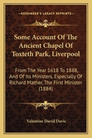 Some Account Of The Ancient Chapel Of Toxteth Park, Liverpool: From The Year 1618 To 1888, And Of Its Ministers. Especially Of Richard Mather, The First Minister 116546747X Book Cover