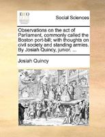 Observations on the act of Parliament, Commonly Called the Boston Port-bill; With Thoughts on Civil Society and Standing Armies. By Josiah Quincy, Junior. 1275739717 Book Cover