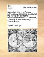 Appendix to the India Courier extraordinary; containing copies of all the papers laid before the Honourable the House of Commons, ... relative to Warren Hastings, ... Volume 2 of 6 1140930338 Book Cover