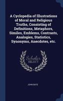 A Cyclopedia of Illustrations of Moral and Religious Truths, Consisting of Definitions, Metaphors, Similes, Emblems, Contrasts, Analogies, Statistics, Synonyms, Anecdotes, Etc. 1361681659 Book Cover