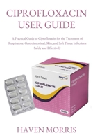CIPROFLOXACIN USER GUIDE: A Practical Guide to Ciprofloxacin for the Treatment of Respiratory, Gastrointestinal, Skin, and Soft Tissue Infections Safely and Effectively B0FPDBPF75 Book Cover