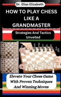 HOW TO PLAY CHESS LIKE A GRANDMASTER: Strategies And Tactics Unveiled: Elevate Your Chess Game With Proven Techniques And Winning Moves B0CV5XPQKL Book Cover