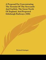 A Proposal for Concentrating the Termini of the Newcastle and Carlisle, the Great North of England, and Proposed Edinburgh Railways 114825238X Book Cover