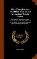 Holy thoughts on a God made man; or, the mysterious Trinity prov'd: also reasons given, that the wise creator fram'd not the universal all, only for the benefit of this earthly globe, but likewise for 1171003374 Book Cover
