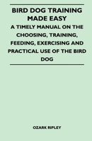 Bird Dog Training Made Easy - A Timely Manual On The Choosing, Training, Feeding, Exercising And Practical Use Of The Bird Dog 144651756X Book Cover
