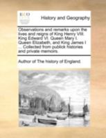 Observations and remarks upon the lives and reigns of King Henry VIII. King Edward VI. Queen Mary I. Queen Elizabeth, and King James I ... Collected from publick histories and private memoirs. 1140685260 Book Cover