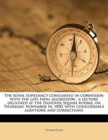 The Royal Supremacy Considered in Connexion with the Late Papal Aggression: A Lecture Delivered at the Hanover Square Rooms, on Thursday, November 14, 1850; With Considerable Additions and Corrections 1149863951 Book Cover