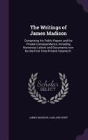 The Writings of James Madison: Comprising His Public Papers and His Private Correspondence, Including Numerous Letters and Documents Now for the First Time Printed. Volume 1 of 9 1240062338 Book Cover