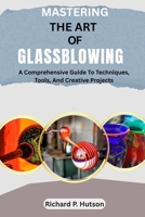 MASTERING THE ART OF GLASSBLOWING: A Comprehensive Guide To Techniques, Tools, And Creative Projects B0FLWQK475 Book Cover