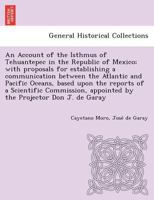 An Account of the Isthmus of Tehuantepec in the Republic of Mexico; With Proposals for Establishing a Communication Between the Atlantic and Pacific ... Appointed by the Projector, Don Jos 1018133100 Book Cover