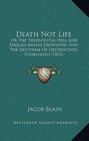 Death Not Life: Or, the Theological Hell and Endless Misery Disproved : And the Doctrine of Destruction Established, by a Collection and Explanation ... for the Immortality of the Wicked Explod 1017067538 Book Cover
