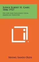 Judge Elbert H. Gary, 1846-1927: His Life and Influence Upon American Industry 1258481014 Book Cover