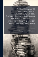 A Practical And Conversational Dictionary Of The English, French, & German Languages, In Parallel Columns For The Use Of Travellers And Students... 1278833935 Book Cover