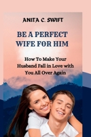 BE A PERFECT WIFE FOR HIM: How To Make Your Husband Fall in Love with You All Over Again B0BBPY54R8 Book Cover