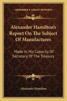 Alexander Hamilton's Report On The Subject Of Manufactures: Made In His Capacity Of Secretary Of The Treasury 1163227285 Book Cover