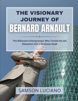 THE VISIONARY JOURNEY OF BERNARD ARNAULT: The Billionaire Entrepreneur Who Turned His Art Obsession Into a Business Asset (The Untold Stories of the ... Entrepreneurs and Industry Leaders) B0FF4K936V Book Cover