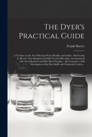 The Dyer's Practical Guide: a Treatise on the Art of Dyeing Wool, Shoddy and Cotton: Embracing in All Over Two Hundred and Fifty Practical Receipts, ... Also Contains a Full Description of The... 101517423X Book Cover