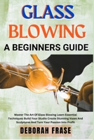 GLASS BLOWING A BEGINNERS GUIDE: Master The Art Of Glass Blowing Learn Essential Techniques Build Your Studio Create Stunning Vases And Sculptures And Turn Your Passion Into Profit B0DSLSF6S5 Book Cover