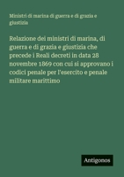 Relazione dei ministri di marina, di guerra e di grazia e giustizia che precede i Reali decreti in data 28 novembre 1869 con cui si approvano i codici ... e penale militare marittimo (Italian Edition) 3563213380 Book Cover