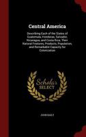 Central America: Describing Each of the States of Guatemala, Honduras, Salvador, Nicaragua, and Costa Rica; Their Natural Features, Products, Population, and Remarkable Capacity for Colonization... 1015058442 Book Cover