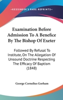 Examination Before Admission to a Benefice by the Bishop of Exeter: Followed by Refusal to Institute, on the Allegation of Unsound Doctrine Respecting the Efficacy of Baptism 0548700672 Book Cover