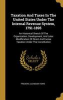 Taxation and Taxes in the United States Under the Internal Revenue System, 1791-1895; an Historical Sketch of the Organization, Development, and Later ... and Excise Taxation Under the Constitution 1019232862 Book Cover