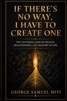 IF THERE'S NO WAY, I HAVE TO CREATE ONE: The Universal Laws of Wealth, Relationships, and Mastery of Life B0HG6VHPV4 Book Cover