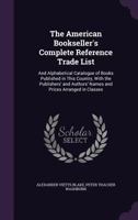 The American Bookseller's Complete Reference Trade List: And Alphabetical Catalogue of Books Published in This Country, with the Publishers' and Authors' Names and Prices Arranged in Classes ... 1147058768 Book Cover