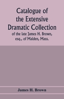 Catalogue of the extensive dramatic collection of the late James H. Brown, esq., of Malden, Mass. Comprising a valuable collection of works relating ... all its branches ... To be sold by auction .. 9353977916 Book Cover