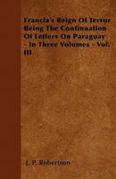 Francia's Reign of Terror Being the Continuation of Letters on Paraguay - In Three Volumes - Vol. III 1446041158 Book Cover