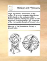 Legal arguments, occasioned by the project of an union between Great Britain and Ireland, on the exclusion of the Roman Catholic nobility and gentry ... of the Honourable Society of Lincoln's Inn. 1170532632 Book Cover