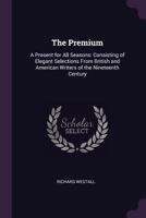 The Premium: A Present For All Seasons: Consisting Of Elegant Selections From British And American Writers Of The Nineteenth Century 1377519929 Book Cover