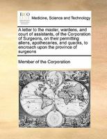 A letter to the master, wardens, and court of assistants, of the Corporation of Surgeons, on their permitting aliens, apothecaries, and quacks, to encroach upon the province of surgeons 1171404441 Book Cover