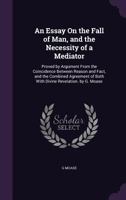 An Essay On the Fall of Man, and the Necessity of a Mediator: Proved by Argument From the Coincidence Between Reason and Fact, and the Combined Agreement of Both With Divine Revelation. by G. Moase 1357564988 Book Cover