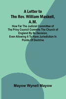 A Letter to the Rev. William Maskell, A.M.; How far the Judicial Committee of the Privy Council commits the Church of England by its decision, even ... it to have jurisdiction in points of doctrine 9373055569 Book Cover