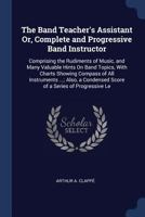 The Band Teacher's Assistant Or, Complete and Progressive Band Instructor: Comprising the Rudiments of Music, and Many Valuable Hints on Band Topics, with Charts Showing Compass of All Instruments ... 1376468808 Book Cover