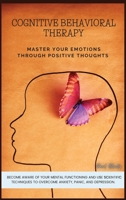 Cognitive Behavioral Therapy: Master Your Emotions Through Positive Thoughts. Become Aware of Your Mental Functioning and Use Scientific Techniques to Overcome Anxiety, Panic, and Depression. 1801769486 Book Cover