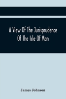 A View Of The Jurisprudence Of The Isle Of Man, With The History Of Its Ancient Constitution, Legislative Government, And Extraordinary Privileges, Together With The Practice Of The Courts, &C 9354441971 Book Cover
