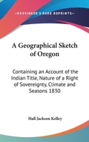 A Geographical Sketch Of Oregon: Containing An Account Of The Indian Title, Nature Of A Right Of Sovereignty, Climate And Seasons 1830 1162796995 Book Cover