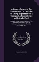 A Correct Report of the Proceedings on the Trial of Thirty-Eight Men on a Charge of Administering an Unlawful Oath: Before Sir George Wood, Knight, One of the Barons of His Majesty's Court of Excheque 1357492758 Book Cover