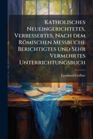 Katholisches Neueingerichtetes, Verbessertes, Nach Dem Romischen Messbuche Berichtigtes Und Sehr Vermehrtes Unterrichtungsbuch: Oder Kurze Auslegung A 1272765989 Book Cover