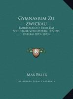 Gymnasium Zu Zwickau: Jahresbericht Uber Das Schuljahr Von Ostern 1872 Bis Ostern 1873 (1873) 1162496401 Book Cover