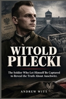 Witold Pilecki: The Soldier Who Let Himself Be Captured to Reveal the Truth About Auschwitz B0HJB7J2M6 Book Cover