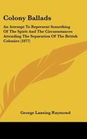 Colony Ballads: An Attempt to Represent Something of the Spirit and the Circumstances Attending the Separation of the British Colonies of Middle North America from Their Mother Country 1165894068 Book Cover