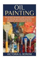 Oil Painting: The Ultimate Beginners Guide to Mastering Oil Painting and Creating Beautiful Homemade Art in 30 Minutes or Less! (Oil Painting - Oil Painting ... - Painting - Oil Painting Techniques) 1508956111 Book Cover