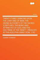 Twenty Three Sermons Upon the Chief End of Man: The Divine Authority of the Sacred Scriptures, the Being and Atributes of God, and the Doctrine of the ... at Philadelphia A. D. 1743 1016204337 Book Cover