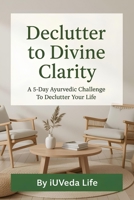 Declutter to Divine Clarity: A 5-Day Ayurvedic Challenge to Declutter Your Life B0FN4HX3CS Book Cover