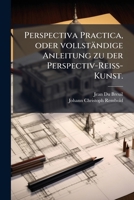 Perspectiva Practica, Oder Vollst�ndige Anleitung Zu Der Perspectiv-Rei�-Kunst: Nutzlich Und Nothwendig Allen Mahlern, Kupfferstechern, Baumeistern, Goldschmieden, Bildhauern, Stickern, Tapezierern Un 127351744X Book Cover