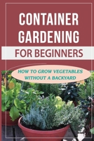 Container Gardening For Beginners: How To Grow Vegetables Without A Backyard: How Do You Plant If There Is No Space? B09CHL4PDH Book Cover