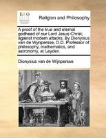 A proof of the true and eternal godhead of our Lord Jesus Christ; against modern attacks. By Dionysius van de Wynpersse, D.D. Professor of philosophy, mathematics, and astronomy, at Leyden. 1171423691 Book Cover